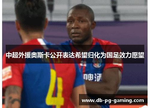 中超外援奥斯卡公开表达希望归化为国足效力愿望 中超外援奥斯卡公开表达希望归化为国足效力愿望