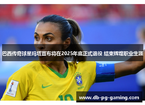 巴西传奇球星玛塔宣布将在2025年底正式退役 结束辉煌职业生涯