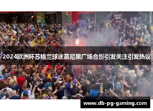 2024欧洲杯苏格兰球迷慕尼黑广场合影引发关注引发热议