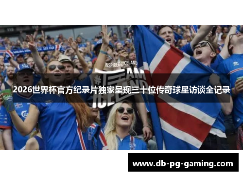2026世界杯官方纪录片独家呈现三十位传奇球星访谈全记录